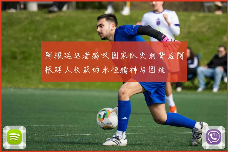 阿根廷记者感叹国家队失利背后阿根廷人收获的永恒精神与团结