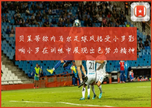 贝莱蒂称内马尔足球风格受小罗影响小罗在训练中展现出色努力精神