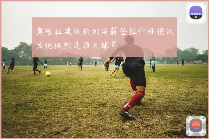 奥哈拉建议热刺高薪签拉什福德认为他依然是顶尖球员