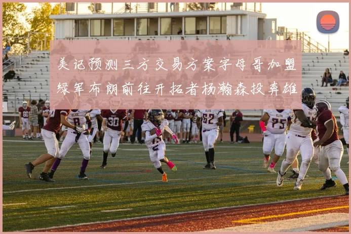 美记预测三方交易方案字母哥加盟绿军布朗前往开拓者杨瀚森投奔雄鹿