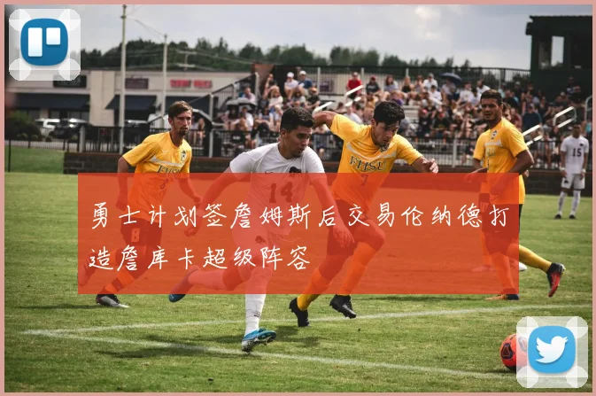 勇士计划签詹姆斯后交易伦纳德打造詹库卡超级阵容