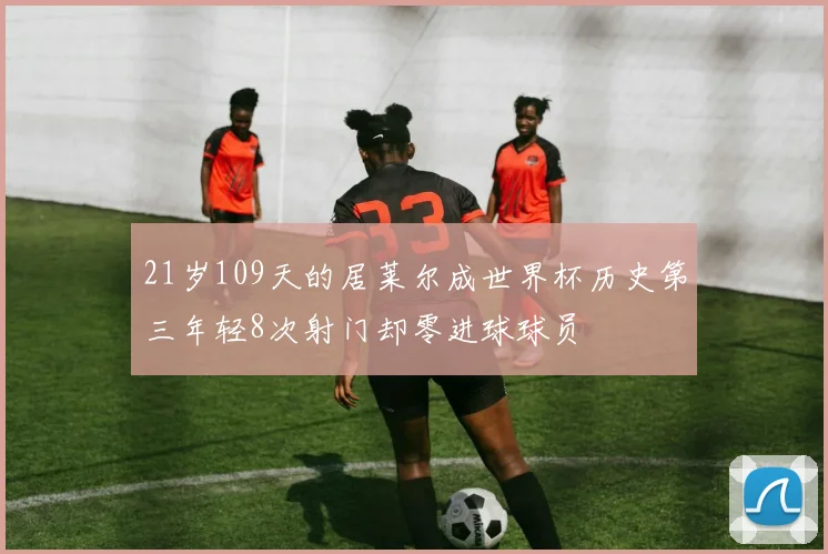 21岁109天的居莱尔成世界杯历史第三年轻8次射门却零进球球员